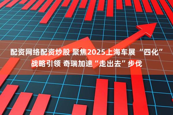 配资网络配资炒股 聚焦2025上海车展 “四化”战略引领 奇瑞加速“走出去”步伐
