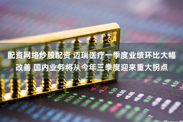 配资网络炒股配资 迈瑞医疗一季度业绩环比大幅改善 国内业务将从今年三季度迎来重大拐点