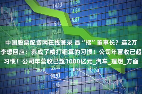 中国股票配资网在线登录 最“抠”董事长？连2万元预算都要亲自审批，李想回应：养成了精打细算的习惯！公司年营收已超1000亿元_汽车_理想_方面