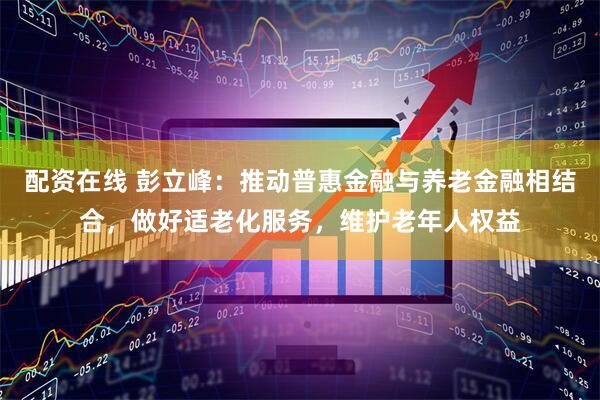 配资在线 彭立峰：推动普惠金融与养老金融相结合，做好适老化服务，维护老年人权益