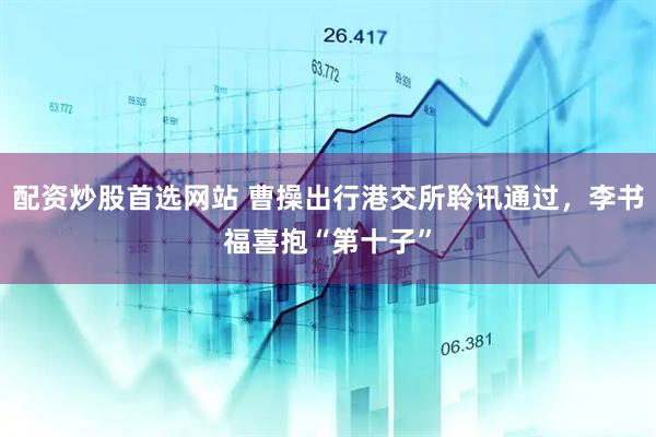配资炒股首选网站 曹操出行港交所聆讯通过，李书福喜抱“第十子”