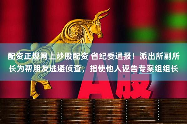 配资正规网上炒股配资 省纪委通报！派出所副所长为帮朋友逃避侦查，指使他人诬告专案组组长