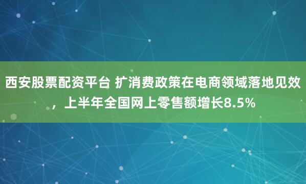 西安股票配资平台 扩消费政策在电商领域落地见效，上半年全国网上零售额增长8.5%