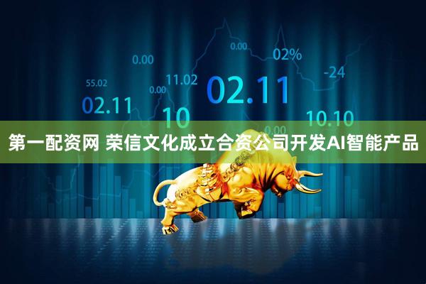 第一配资网 荣信文化成立合资公司开发AI智能产品