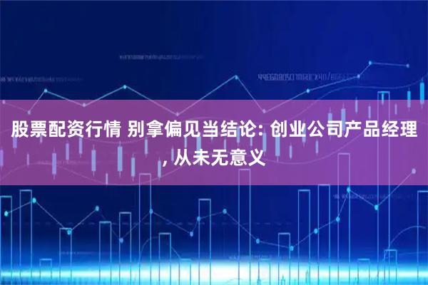 股票配资行情 别拿偏见当结论: 创业公司产品经理, 从未无意义