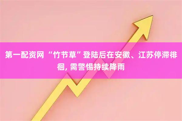 第一配资网 “竹节草”登陆后在安徽、江苏停滞徘徊, 需警惕持续降雨