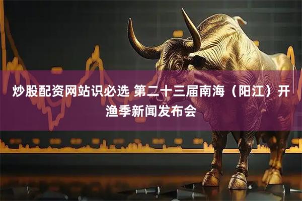 炒股配资网站识必选 第二十三届南海（阳江）开渔季新闻发布会