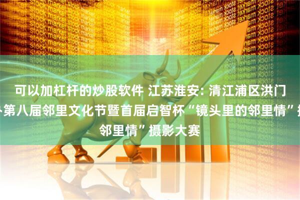 可以加杠杆的炒股软件 江苏淮安: 清江浦区洪门社区举办第八届邻里文化节暨首届启智杯“镜头里的邻里情”摄影大赛