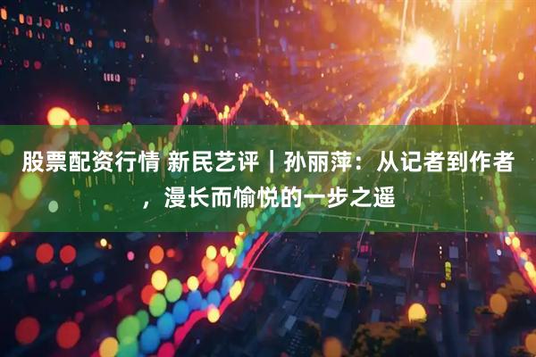 股票配资行情 新民艺评｜孙丽萍：从记者到作者，漫长而愉悦的一步之遥