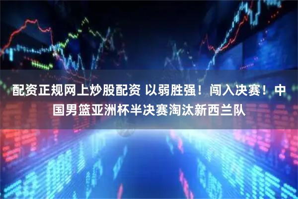 配资正规网上炒股配资 以弱胜强！闯入决赛！中国男篮亚洲杯半决赛淘汰新西兰队