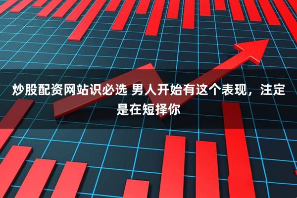 炒股配资网站识必选 男人开始有这个表现，注定是在短择你