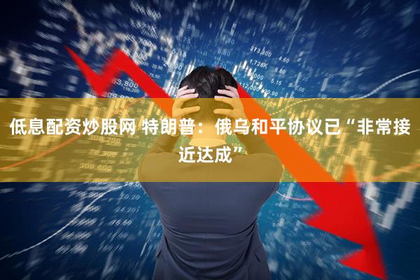 低息配资炒股网 特朗普：俄乌和平协议已“非常接近达成”