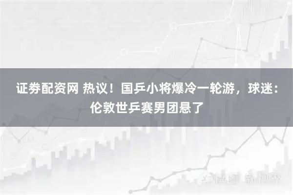 证劵配资网 热议!国乒小将爆冷一轮游,球迷:伦敦世乒赛男团悬了