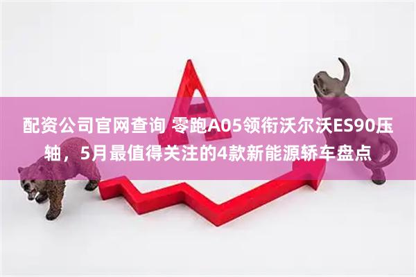 配资公司官网查询 零跑A05领衔沃尔沃ES90压轴，5月最值得关注的4款新能源轿车盘点