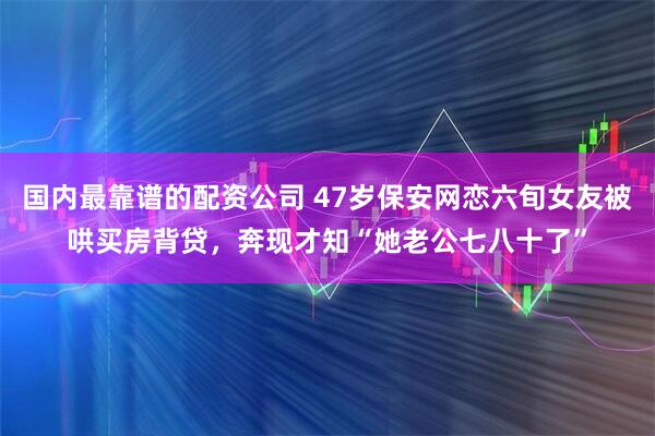 国内最靠谱的配资公司 47岁保安网恋六旬女友被哄买房背贷，奔现才知“她老公七八十了”