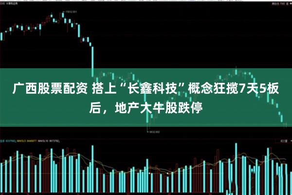 广西股票配资 搭上“长鑫科技”概念狂揽7天5板后，地产大牛股跌停