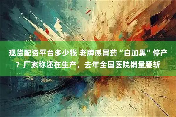 现货配资平台多少钱 老牌感冒药“白加黑”停产？厂家称还在生产，去年全国医院销量腰斩