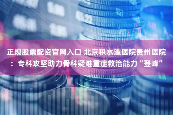 正规股票配资官网入口 北京积水潭医院贵州医院：专科攻坚助力骨科疑难重症救治能力“登峰”