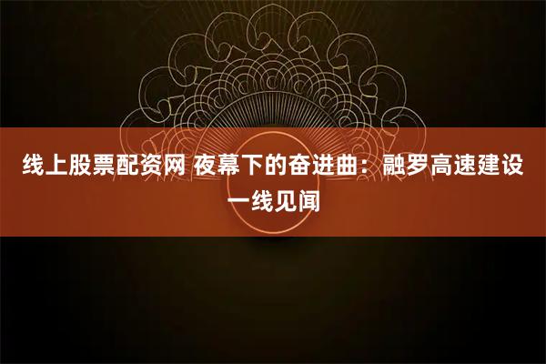 线上股票配资网 夜幕下的奋进曲：融罗高速建设一线见闻
