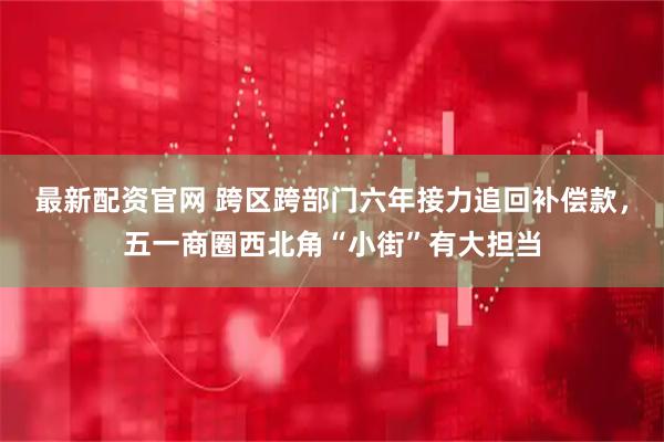 最新配资官网 跨区跨部门六年接力追回补偿款，五一商圈西北角“小街”有大担当