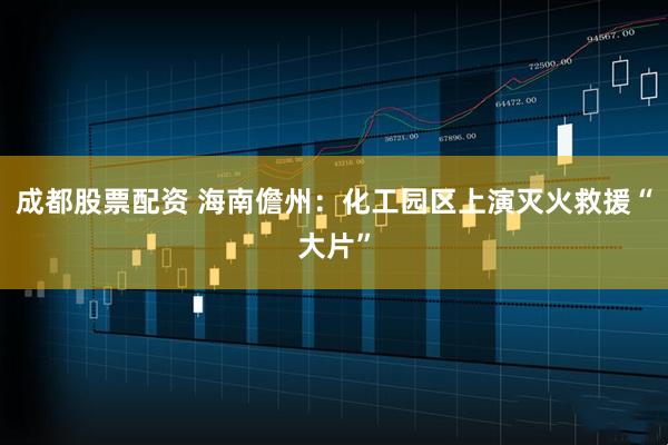成都股票配资 海南儋州：化工园区上演灭火救援“大片”