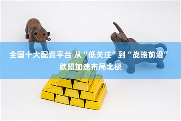 全国十大配资平台 从“低关注”到“战略前沿” 欧盟加速布局北极