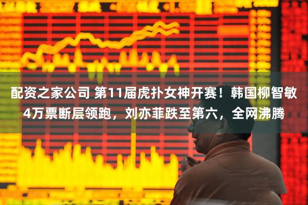 配资之家公司 第11届虎扑女神开赛！韩国柳智敏4万票断层领跑，刘亦菲跌至第六，全网沸腾
