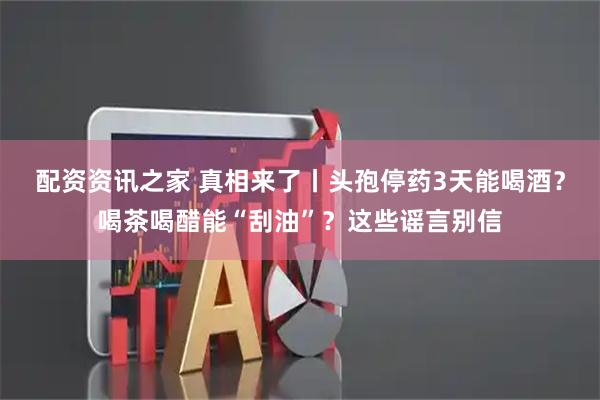 配资资讯之家 真相来了丨头孢停药3天能喝酒？喝茶喝醋能“刮油”？这些谣言别信